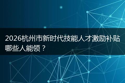 2026杭州市新时代技能人才激励补贴哪些人能领？