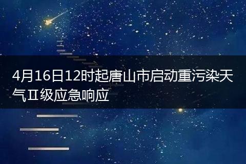 4月16日12时起唐山市启动重污染天气Ⅱ级应急响应