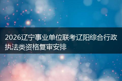 2026辽宁事业单位联考辽阳综合行政执法类资格复审安排