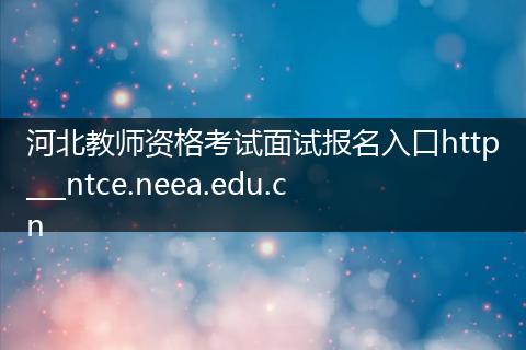 河北教师资格考试面试报名入口http___ntce.neea.edu.cn