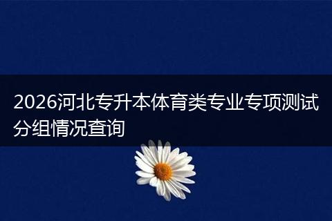 2026河北专升本体育类专业专项测试分组情况查询