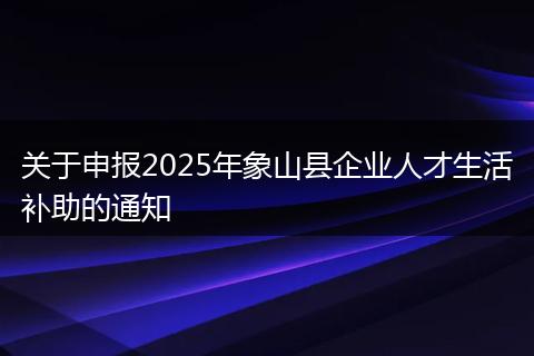 关于申报2025年象山县企业人才生活补助的通知