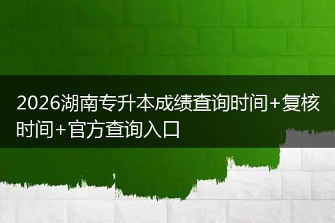 2026湖南专升本成绩查询时间+复核时间+官方查询入口