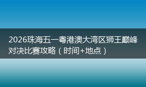 2026珠海五一粤港澳大湾区狮王巅峰对决比赛攻略（时间+地点）
