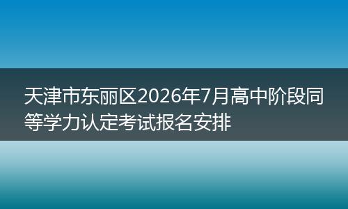 天津市东丽区2026年7月高中阶段同等学力认定考试报名安排