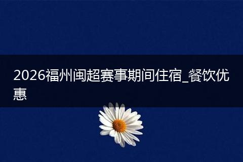 2026福州闽超赛事期间住宿_餐饮优惠