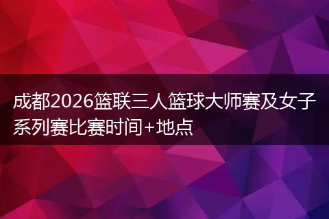 成都2026篮联三人篮球大师赛及女子系列赛比赛时间+地点