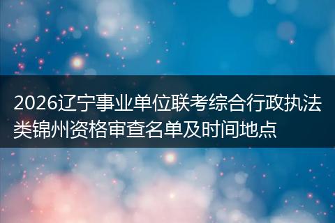 2026辽宁事业单位联考综合行政执法类锦州资格审查名单及时间地点
