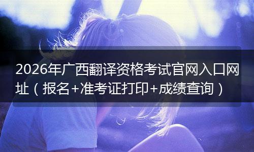 2026年广西翻译资格考试官网入口网址（报名+准考证打印+成绩查询）