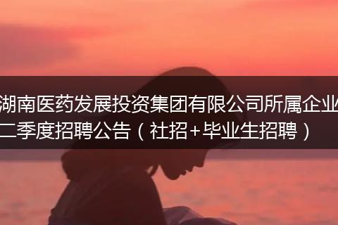 湖南医药发展投资集团有限公司所属企业二季度招聘公告（社招+毕业生招聘）