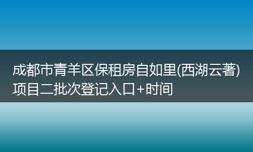 成都市青羊区保租房自如里(西湖云著)项目二批次登记入口+时间