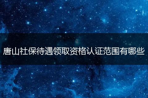 唐山社保待遇领取资格认证范围有哪些