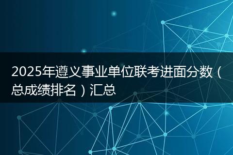 2025年遵义事业单位联考进面分数（总成绩排名）汇总