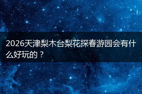 2026天津梨木台梨花探春游园会有什么好玩的？