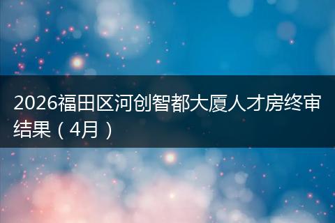 2026福田区河创智都大厦人才房终审结果（4月）
