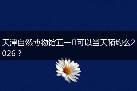 天津自然博物馆五一​可以当天预约么2026？