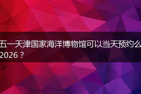 五一天津国家海洋博物馆可以当天预约么2026？