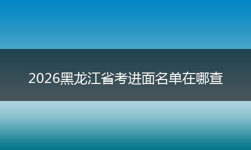 2026黑龙江省考进面名单在哪查