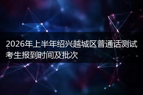 2026年上半年绍兴越城区普通话测试考生报到时间及批次