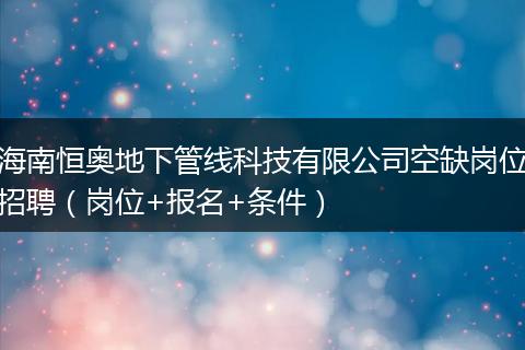 海南恒奥地下管线科技有限公司空缺岗位招聘（岗位+报名+条件）