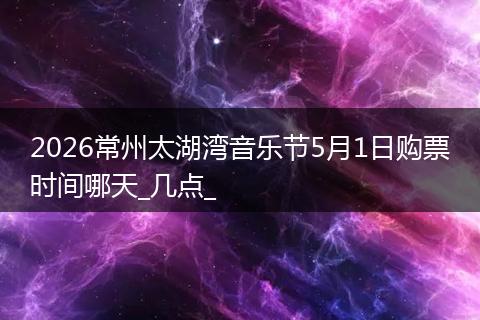 2026常州太湖湾音乐节5月1日购票时间哪天_几点_