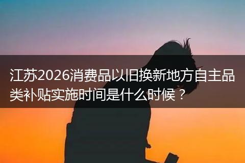 江苏2026消费品以旧换新地方自主品类补贴实施时间是什么时候？