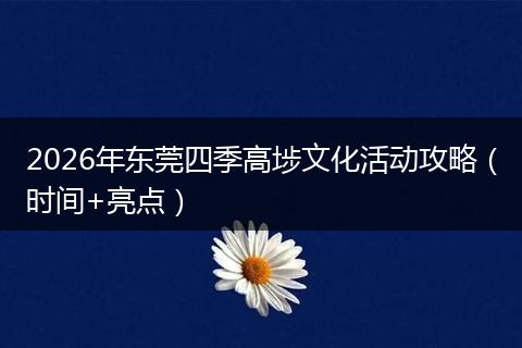 2026年东莞四季高埗文化活动攻略（时间+亮点）