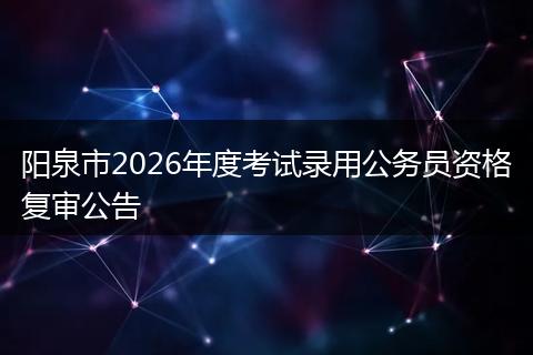 阳泉市2026年度考试录用公务员资格复审公告