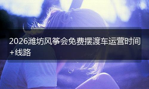 2026潍坊风筝会免费摆渡车运营时间+线路