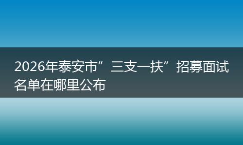2026年泰安市”三支一扶”招募面试名单在哪里公布