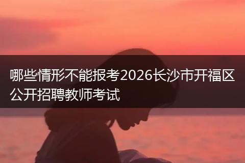 哪些情形不能报考2026长沙市开福区公开招聘教师考试