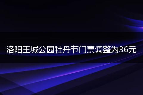 洛阳王城公园牡丹节门票调整为36元