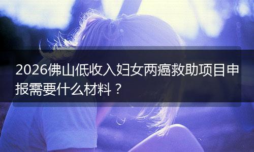 2026佛山低收入妇女两癌救助项目申报需要什么材料？