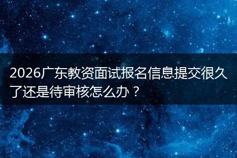 2026广东教资面试报名信息提交很久了还是待审核怎么办？