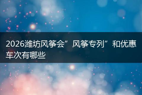 2026潍坊风筝会”风筝专列”和优惠车次有哪些