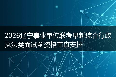 2026辽宁事业单位联考阜新综合行政执法类面试前资格审查安排