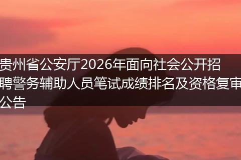 贵州省公安厅2026年面向社会公开招聘警务辅助人员笔试成绩排名及资格复审公告