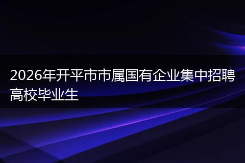 2026年开平市市属国有企业集中招聘高校毕业生