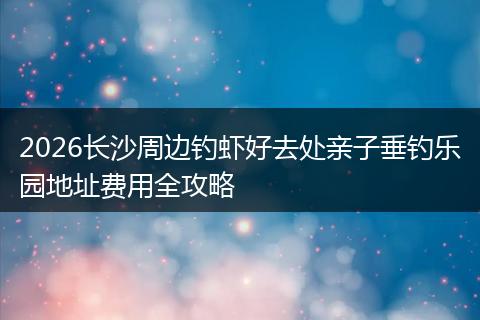 2026长沙周边钓虾好去处亲子垂钓乐园地址费用全攻略