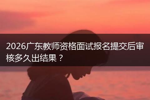 2026广东教师资格面试报名提交后审核多久出结果？