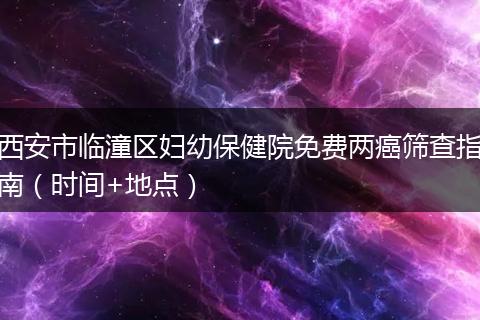 西安市临潼区妇幼保健院免费两癌筛查指南（时间+地点）