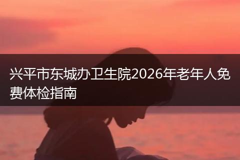 兴平市东城办卫生院2026年老年人免费体检指南