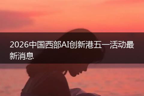 2026中国西部AI创新港五一活动最新消息
