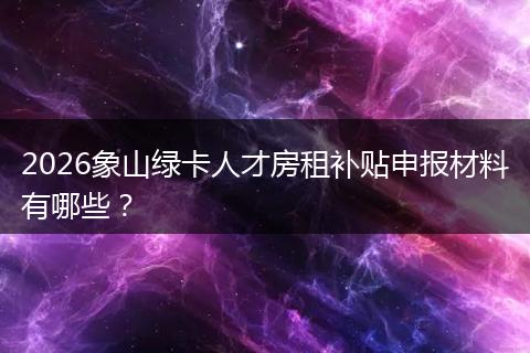 2026象山绿卡人才房租补贴申报材料有哪些？