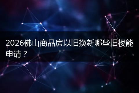 2026佛山商品房以旧换新哪些旧楼能申请？