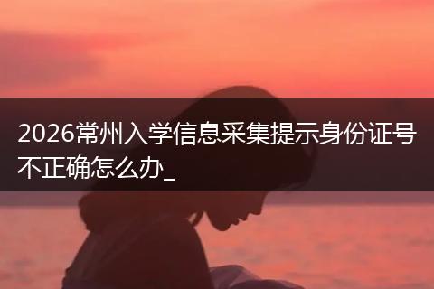 2026常州入学信息采集提示身份证号不正确怎么办_