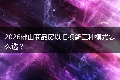 2026佛山商品房以旧换新三种模式怎么选？
