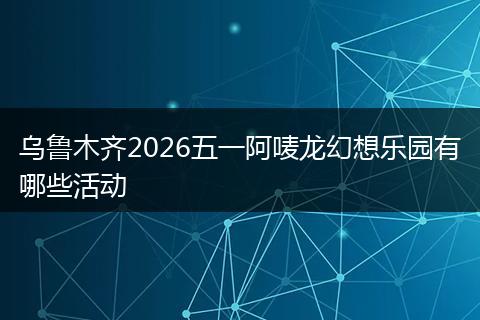 乌鲁木齐2026五一阿唛龙幻想乐园有哪些活动