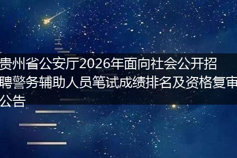 贵州省公安厅2026年面向社会公开招聘警务辅助人员笔试成绩排名及资格复审公告