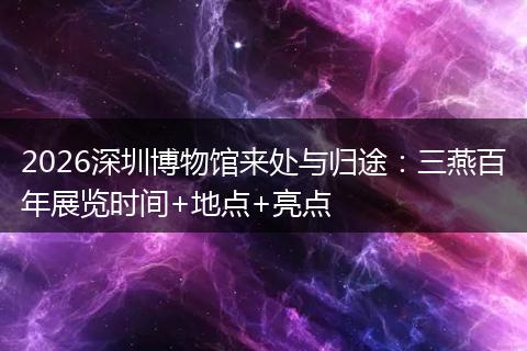 2026深圳博物馆来处与归途：三燕百年展览时间+地点+亮点